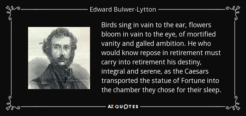 Birds sing in vain to the ear, flowers bloom in vain to the eye, of mortified vanity and galled ambition. He who would know repose in retirement must carry into retirement his destiny, integral and serene, as the Caesars transported the statue of Fortune into the chamber they chose for their sleep. - Edward Bulwer-Lytton, 1st Baron Lytton