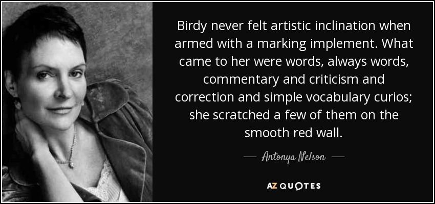 Birdy never felt artistic inclination when armed with a marking implement. What came to her were words, always words, commentary and criticism and correction and simple vocabulary curios; she scratched a few of them on the smooth red wall. - Antonya Nelson