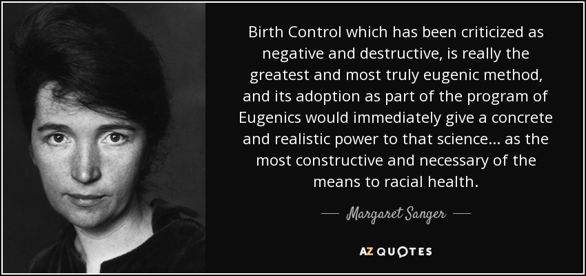 Birth Control which has been criticized as negative and destructive, is really the greatest and most truly eugenic method, and its adoption as part of the program of Eugenics would immediately give a concrete and realistic power to that science. . . as the most constructive and necessary of the means to racial health. - Margaret Sanger