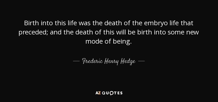 Birth into this life was the death of the embryo life that preceded; and the death of this will be birth into some new mode of being. - Frederic Henry Hedge