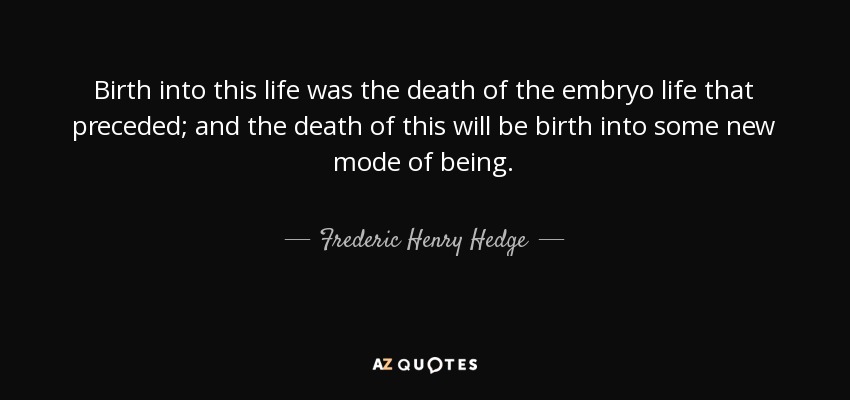 Birth into this life was the death of the embryo life that preceded; and the death of this will be birth into some new mode of being. - Frederic Henry Hedge
