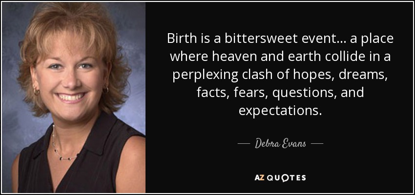 Birth is a bittersweet event ... a place where heaven and earth collide in a perplexing clash of hopes, dreams, facts, fears, questions, and expectations. - Debra Evans