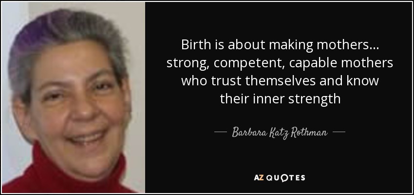 Birth is about making mothers... strong, competent, capable mothers who trust themselves and know their inner strength - Barbara Katz Rothman