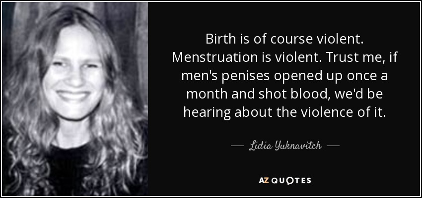 Birth is of course violent. Menstruation is violent. Trust me, if men's penises opened up once a month and shot blood, we'd be hearing about the violence of it. - Lidia Yuknavitch