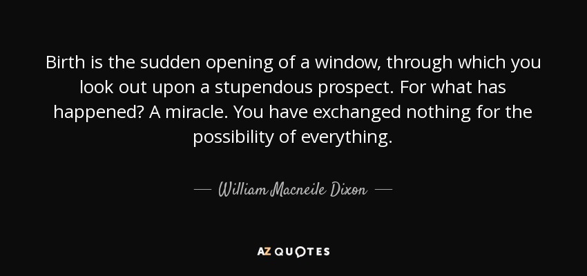 Birth is the sudden opening of a window, through which you look out upon a stupendous prospect. For what has happened? A miracle. You have exchanged nothing for the possibility of everything. - William Macneile Dixon