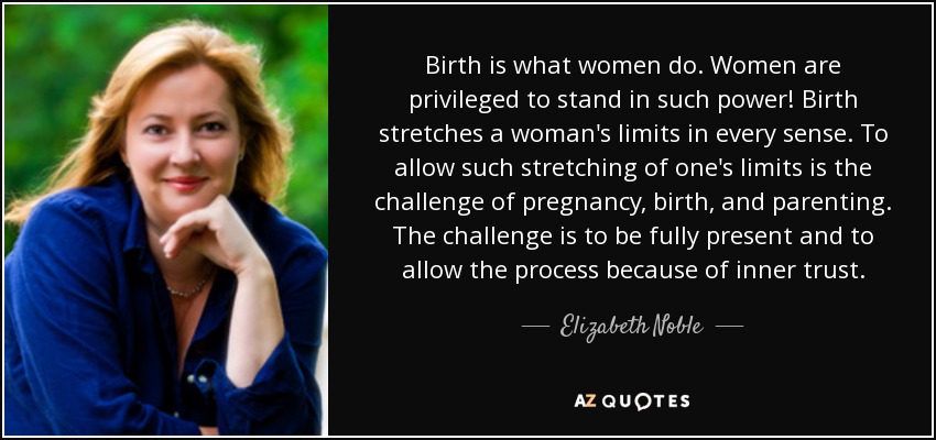 Birth is what women do. Women are privileged to stand in such power! Birth stretches a woman's limits in every sense. To allow such stretching of one's limits is the challenge of pregnancy, birth, and parenting. The challenge is to be fully present and to allow the process because of inner trust. - Elizabeth Noble