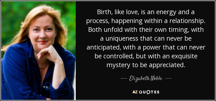 Birth, like love, is an energy and a process, happening within a relationship. Both unfold with their own timing, with a uniqueness that can never be anticipated, with a power that can never be controlled, but with an exquisite mystery to be appreciated. - Elizabeth Noble