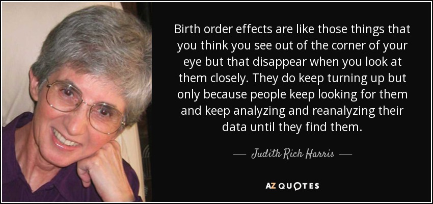 Birth order effects are like those things that you think you see out of the corner of your eye but that disappear when you look at them closely. They do keep turning up but only because people keep looking for them and keep analyzing and reanalyzing their data until they find them. - Judith Rich Harris