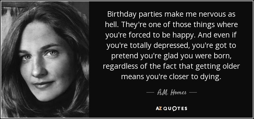 Birthday parties make me nervous as hell. They're one of those things where you're forced to be happy. And even if you're totally depressed, you're got to pretend you're glad you were born, regardless of the fact that getting older means you're closer to dying. - A.M. Homes