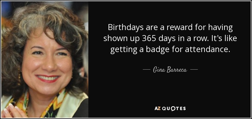 Birthdays are a reward for having shown up 365 days in a row. It's like getting a badge for attendance. - Gina Barreca