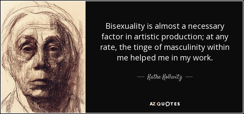 Bisexuality is almost a necessary factor in artistic production; at any rate, the tinge of masculinity within me helped me in my work. - Kathe Kollwitz