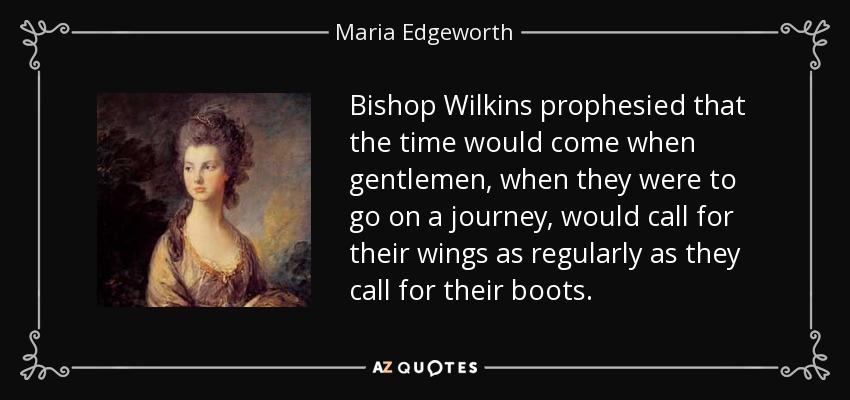 Bishop Wilkins prophesied that the time would come when gentlemen, when they were to go on a journey, would call for their wings as regularly as they call for their boots. - Maria Edgeworth
