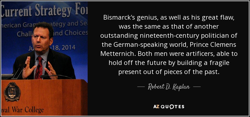 Bismarck's genius, as well as his great flaw, was the same as that of another outstanding nineteenth-century politician of the German-speaking world, Prince Clemens Metternich. Both men were artificers, able to hold off the future by building a fragile present out of pieces of the past. - Robert D. Kaplan