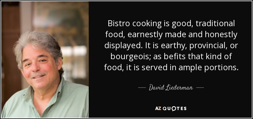 Bistro cooking is good, traditional food, earnestly made and honestly displayed. It is earthy, provincial, or bourgeois; as befits that kind of food, it is served in ample portions. - David Liederman