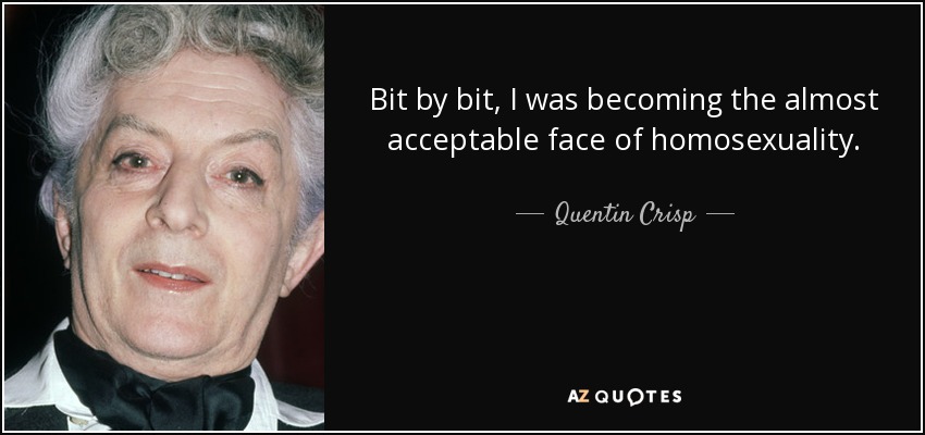 Bit by bit, I was becoming the almost acceptable face of homosexuality. - Quentin Crisp