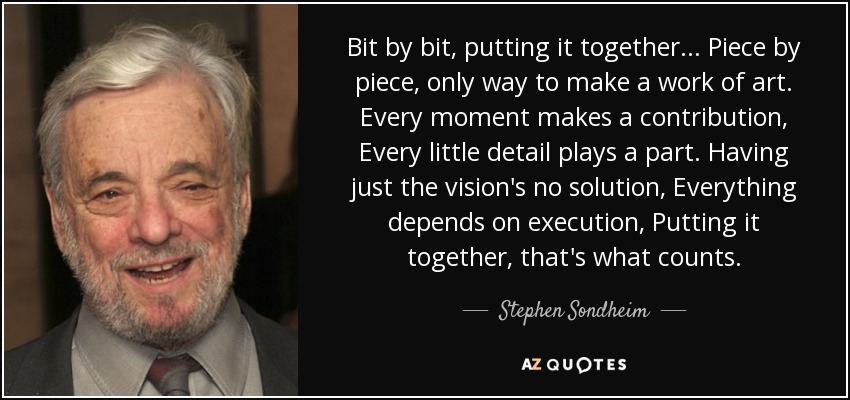 Bit by bit, putting it together... Piece by piece, only way to make a work of art. Every moment makes a contribution, Every little detail plays a part. Having just the vision's no solution, Everything depends on execution, Putting it together, that's what counts. - Stephen Sondheim