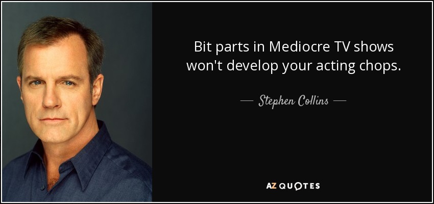 Bit parts in Mediocre TV shows won't develop your acting chops. - Stephen Collins