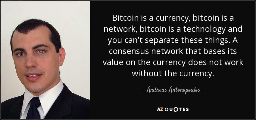 Bitcoin is a currency, bitcoin is a network, bitcoin is a technology and you can't separate these things. A consensus network that bases its value on the currency does not work without the currency. - Andreas Antonopoulos