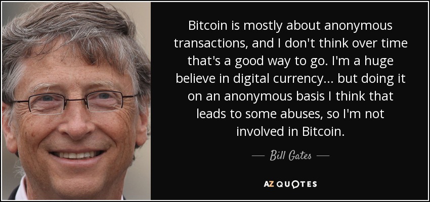 Bitcoin is mostly about anonymous transactions, and I don't think over time that's a good way to go. I'm a huge believe in digital currency... but doing it on an anonymous basis I think that leads to some abuses, so I'm not involved in Bitcoin. - Bill Gates