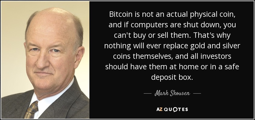 Bitcoin is not an actual physical coin, and if computers are shut down, you can't buy or sell them. That's why nothing will ever replace gold and silver coins themselves, and all investors should have them at home or in a safe deposit box. - Mark Skousen