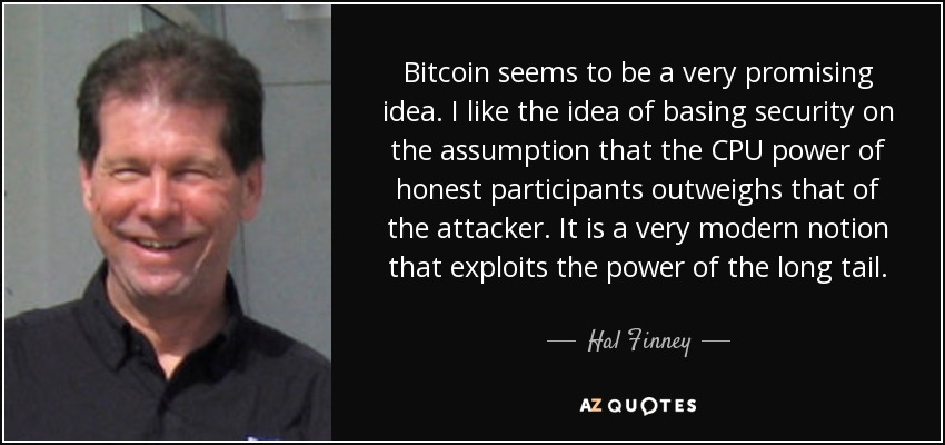 Bitcoin seems to be a very promising idea. I like the idea of basing security on the assumption that the CPU power of honest participants outweighs that of the attacker. It is a very modern notion that exploits the power of the long tail. - Hal Finney