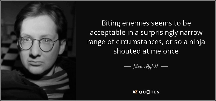 Biting enemies seems to be acceptable in a surprisingly narrow range of circumstances, or so a ninja shouted at me once - Steve Aylett