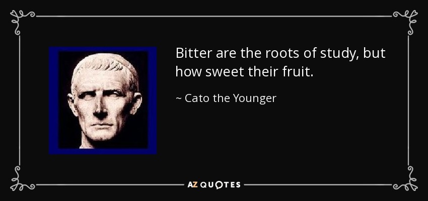 Bitter are the roots of study, but how sweet their fruit. - Cato the Younger