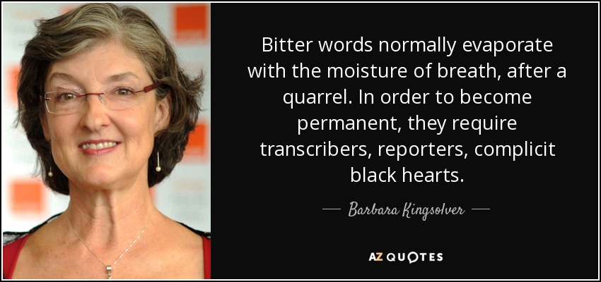 Bitter words normally evaporate with the moisture of breath, after a quarrel. In order to become permanent, they require transcribers, reporters, complicit black hearts. - Barbara Kingsolver
