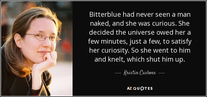 Bitterblue had never seen a man naked, and she was curious. She decided the universe owed her a few minutes, just a few, to satisfy her curiosity. So she went to him and knelt, which shut him up. - Kristin Cashore
