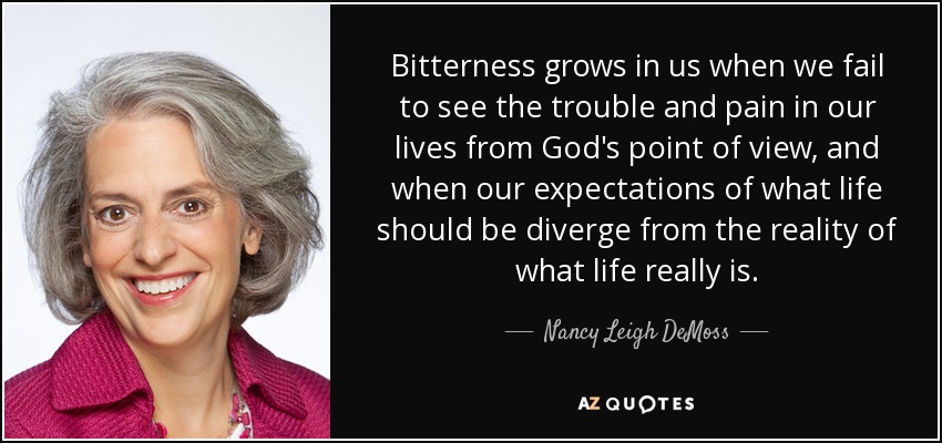 Bitterness grows in us when we fail to see the trouble and pain in our lives from God's point of view, and when our expectations of what life should be diverge from the reality of what life really is. - Nancy Leigh DeMoss