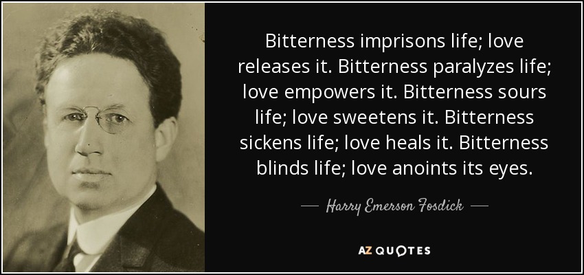 Bitterness imprisons life; love releases it. Bitterness paralyzes life; love empowers it. Bitterness sours life; love sweetens it. Bitterness sickens life; love heals it. Bitterness blinds life; love anoints its eyes. - Harry Emerson Fosdick