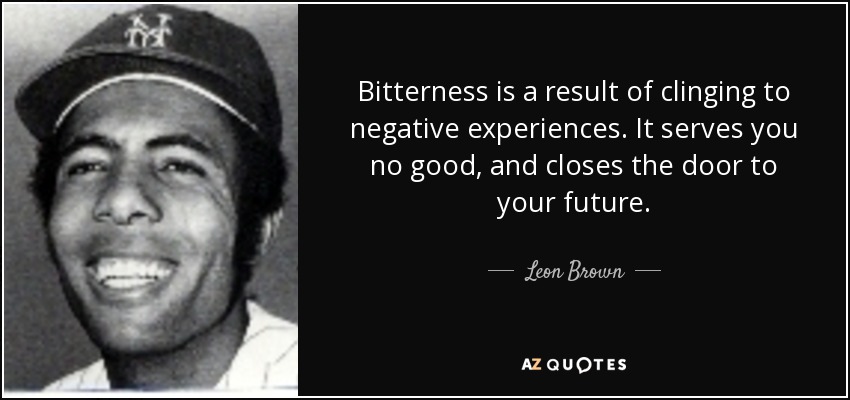 Bitterness is a result of clinging to negative experiences. It serves you no good, and closes the door to your future. - Leon Brown