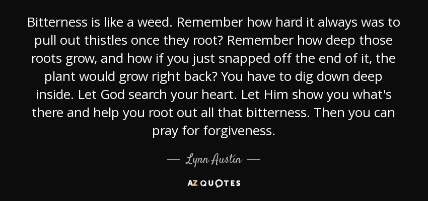 Bitterness is like a weed. Remember how hard it always was to pull out thistles once they root? Remember how deep those roots grow, and how if you just snapped off the end of it, the plant would grow right back? You have to dig down deep inside. Let God search your heart. Let Him show you what's there and help you root out all that bitterness. Then you can pray for forgiveness. - Lynn Austin