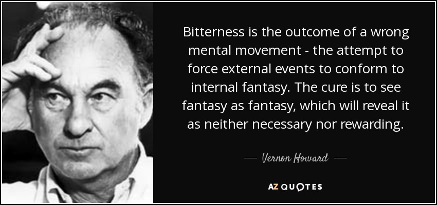 Bitterness is the outcome of a wrong mental movement - the attempt to force external events to conform to internal fantasy. The cure is to see fantasy as fantasy, which will reveal it as neither necessary nor rewarding. - Vernon Howard