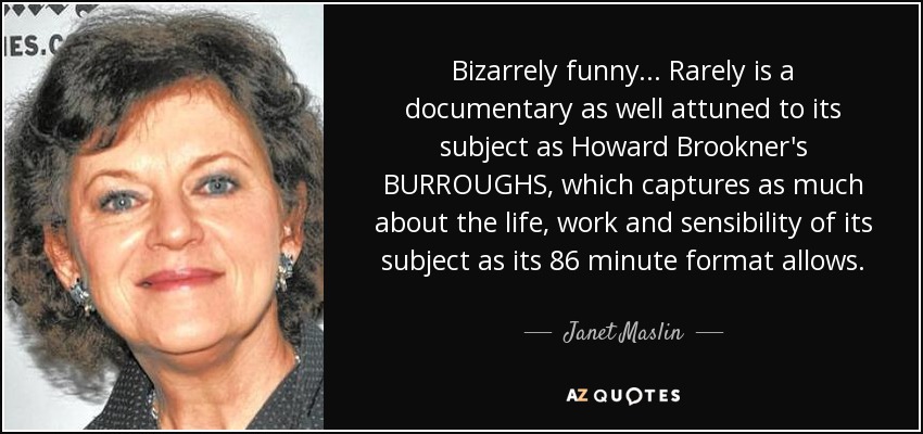 Bizarrely funny... Rarely is a documentary as well attuned to its subject as Howard Brookner's BURROUGHS, which captures as much about the life, work and sensibility of its subject as its 86 minute format allows. - Janet Maslin