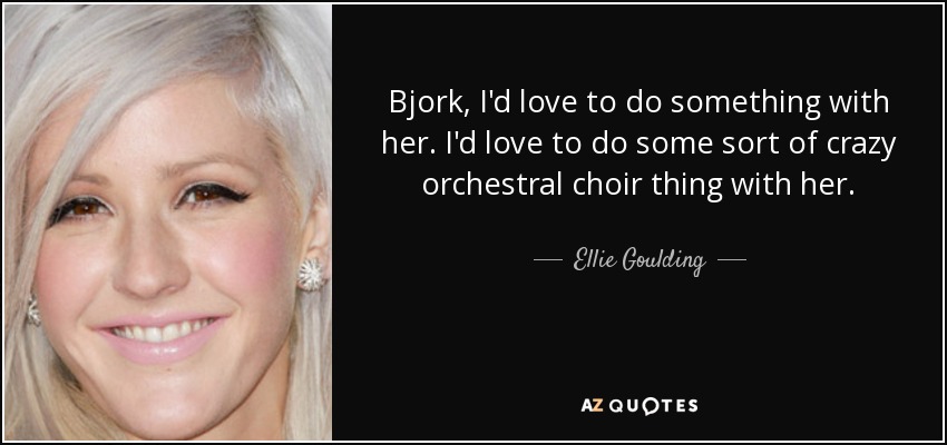 Bjork, I'd love to do something with her. I'd love to do some sort of crazy orchestral choir thing with her. - Ellie Goulding