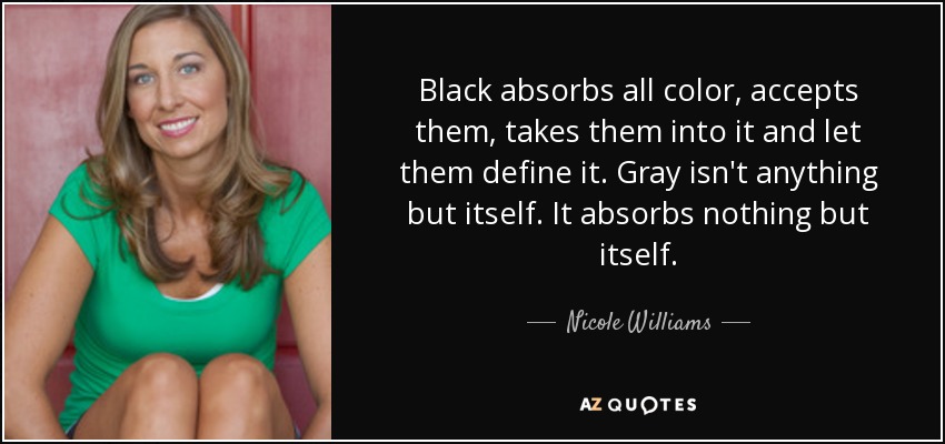 Black absorbs all color, accepts them, takes them into it and let them define it. Gray isn't anything but itself. It absorbs nothing but itself. - Nicole Williams