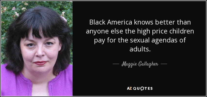 Black America knows better than anyone else the high price children pay for the sexual agendas of adults. - Maggie Gallagher