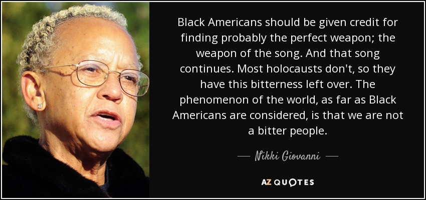 Black Americans should be given credit for finding probably the perfect weapon; the weapon of the song. And that song continues. Most holocausts don't, so they have this bitterness left over. The phenomenon of the world, as far as Black Americans are considered, is that we are not a bitter people. - Nikki Giovanni