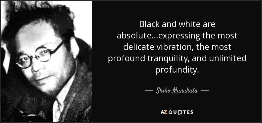 Black and white are absolute...expressing the most delicate vibration, the most profound tranquility, and unlimited profundity. - Shiko Munakata