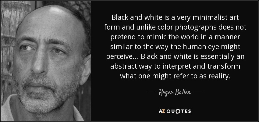 Black and white is a very minimalist art form and unlike color photographs does not pretend to mimic the world in a manner similar to the way the human eye might perceive... Black and white is essentially an abstract way to interpret and transform what one might refer to as reality. - Roger Ballen