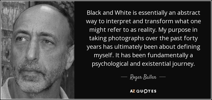 Black and White is essentially an abstract way to interpret and transform what one might refer to as reality. My purpose in taking photographs over the past forty years has ultimately been about defining myself. It has been fundamentally a psychological and existential journey. - Roger Ballen