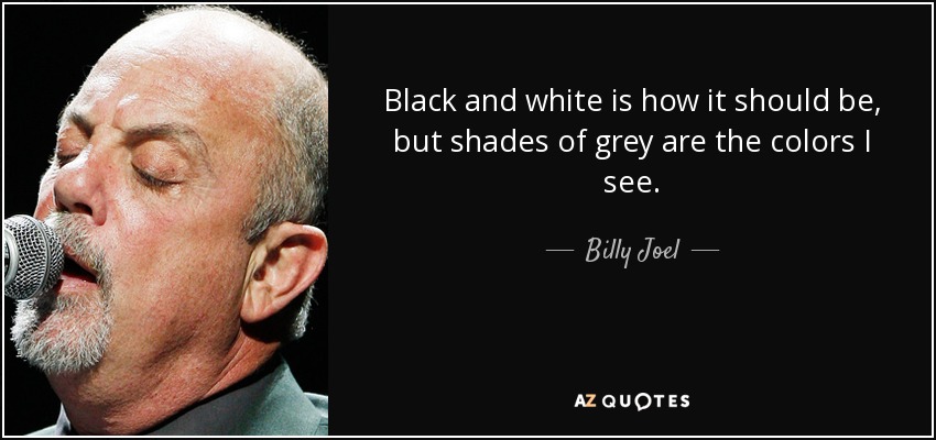 Black and white is how it should be, but shades of grey are the colors I see. - Billy Joel