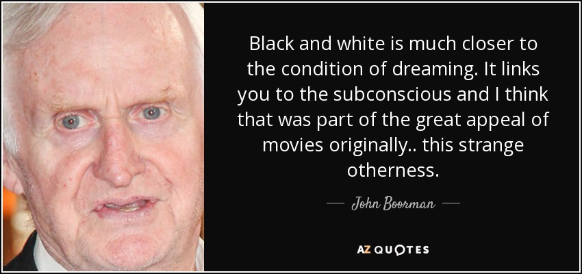 Black and white is much closer to the condition of dreaming. It links you to the subconscious and I think that was part of the great appeal of movies originally.. this strange otherness. - John Boorman