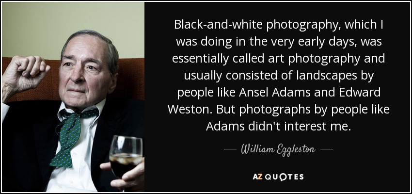 Black-and-white photography, which I was doing in the very early days, was essentially called art photography and usually consisted of landscapes by people like Ansel Adams and Edward Weston. But photographs by people like Adams didn't interest me. - William Eggleston