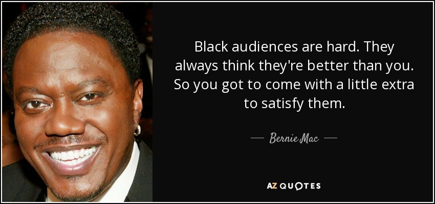 Black audiences are hard. They always think they're better than you. So you got to come with a little extra to satisfy them. - Bernie Mac