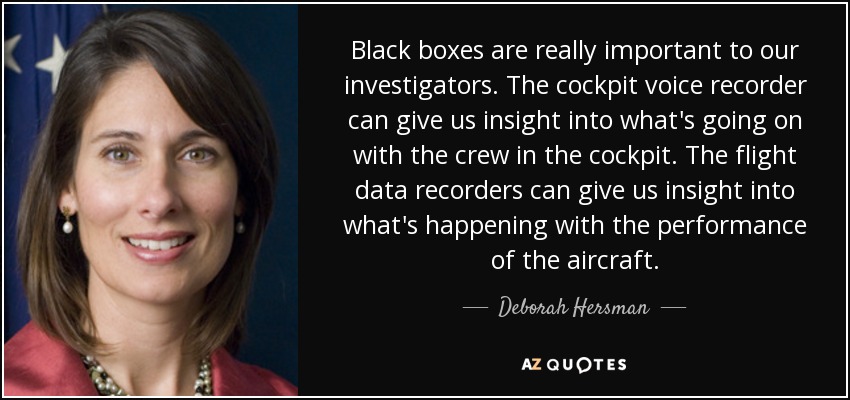 Black boxes are really important to our investigators. The cockpit voice recorder can give us insight into what's going on with the crew in the cockpit. The flight data recorders can give us insight into what's happening with the performance of the aircraft. - Deborah Hersman
