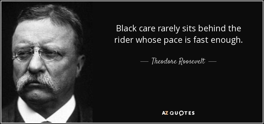 Black care rarely sits behind the rider whose pace is fast enough. - Theodore Roosevelt