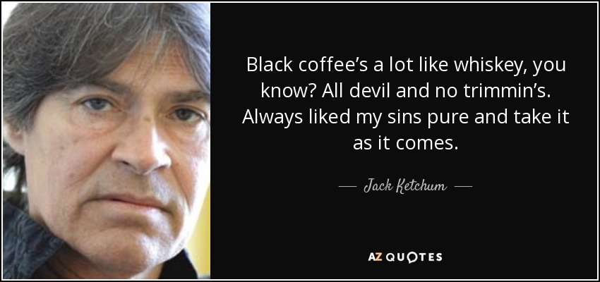 Black coffee’s a lot like whiskey, you know? All devil and no trimmin’s. Always liked my sins pure and take it as it comes. - Jack Ketchum