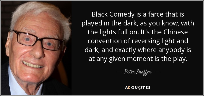 Black Comedy is a farce that is played in the dark, as you know, with the lights full on. It's the Chinese convention of reversing light and dark, and exactly where anybody is at any given moment is the play. - Peter Shaffer